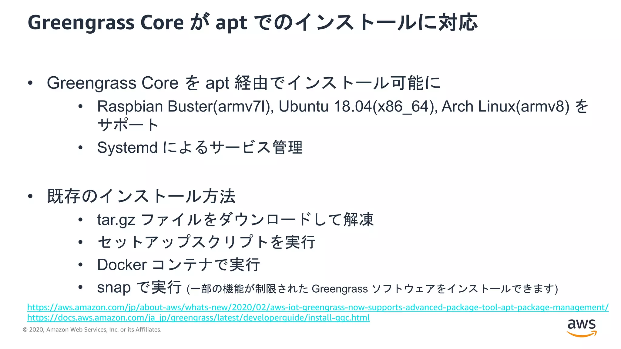 © 2020, Amazon Web Services, Inc. or its Affiliates.
Greengrass Core が apt でのインストールに対応
• Greengrass Core を apt 経由でインストール可能に
• Raspbian Buster(armv7l), Ubuntu 18.04(x86_64), Arch Linux(armv8) を
サポート
• Systemd によるサービス管理
• 既存のインストール方法
• tar.gz ファイルをダウンロードして解凍
• セットアップスクリプトを実行
• Docker コンテナで実行
• snap で実行 (一部の機能が制限された Greengrass ソフトウェアをインストールできます)
https://aws.amazon.com/jp/about-aws/whats-new/2020/02/aws-iot-greengrass-now-supports-advanced-package-tool-apt-package-management/
https://docs.aws.amazon.com/ja_jp/greengrass/latest/developerguide/install-ggc.html
 