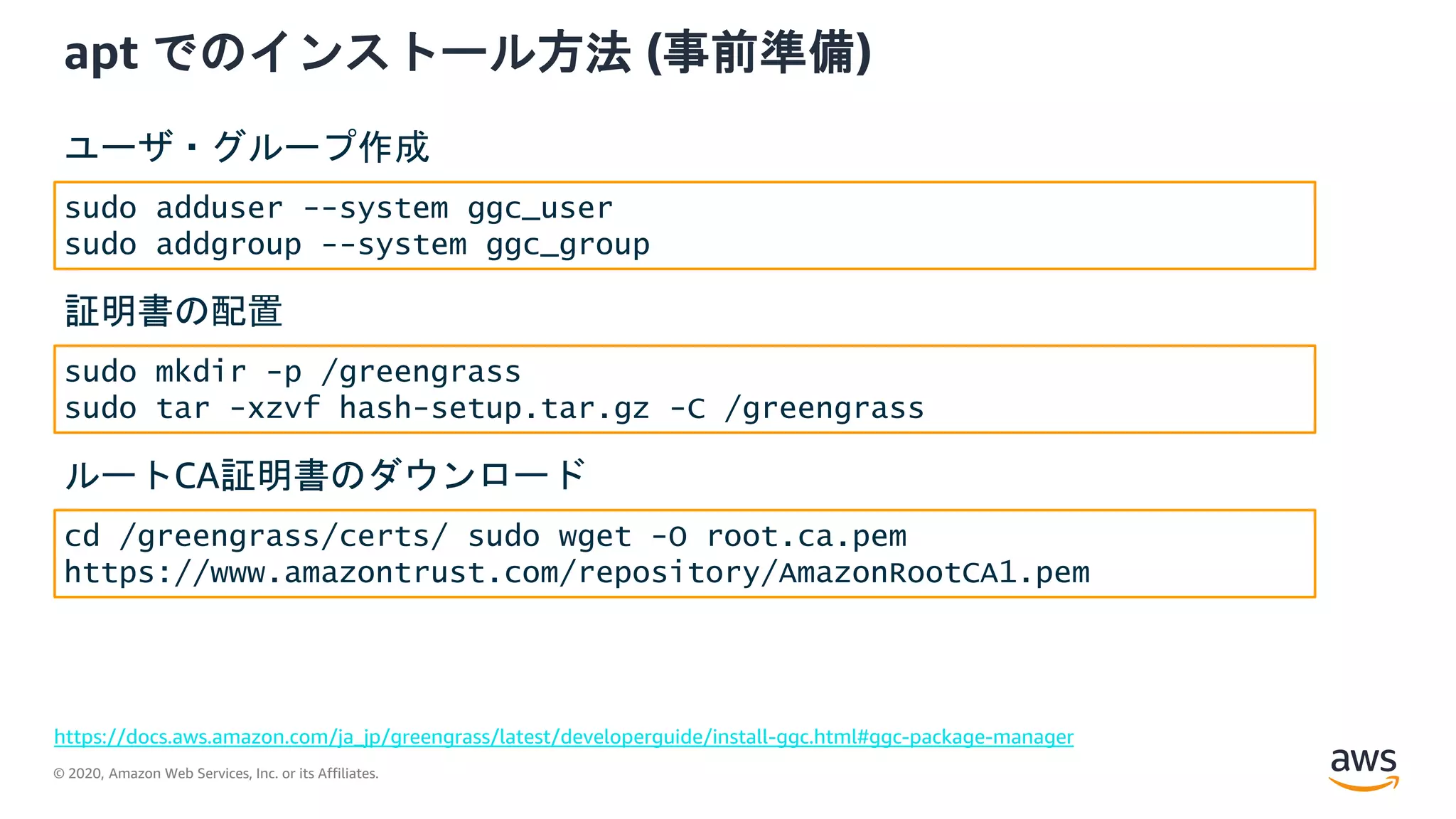 © 2020, Amazon Web Services, Inc. or its Affiliates.
apt でのインストール方法 (事前準備)
https://docs.aws.amazon.com/ja_jp/greengrass/latest/developerguide/install-ggc.html#ggc-package-manager
sudo adduser --system ggc_user
sudo addgroup --system ggc_group
ユーザ・グループ作成
sudo mkdir -p /greengrass
sudo tar -xzvf hash-setup.tar.gz -C /greengrass
証明書の配置
cd /greengrass/certs/ sudo wget -O root.ca.pem
https://www.amazontrust.com/repository/AmazonRootCA1.pem
ルートCA証明書のダウンロード
 
