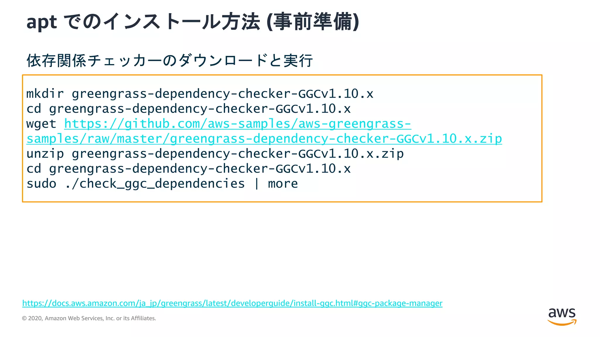© 2020, Amazon Web Services, Inc. or its Affiliates.
apt でのインストール方法 (事前準備)
https://docs.aws.amazon.com/ja_jp/greengrass/latest/developerguide/install-ggc.html#ggc-package-manager
mkdir greengrass-dependency-checker-GGCv1.10.x
cd greengrass-dependency-checker-GGCv1.10.x
wget https://github.com/aws-samples/aws-greengrass-
samples/raw/master/greengrass-dependency-checker-GGCv1.10.x.zip
unzip greengrass-dependency-checker-GGCv1.10.x.zip
cd greengrass-dependency-checker-GGCv1.10.x
sudo ./check_ggc_dependencies | more
依存関係チェッカーのダウンロードと実行
 