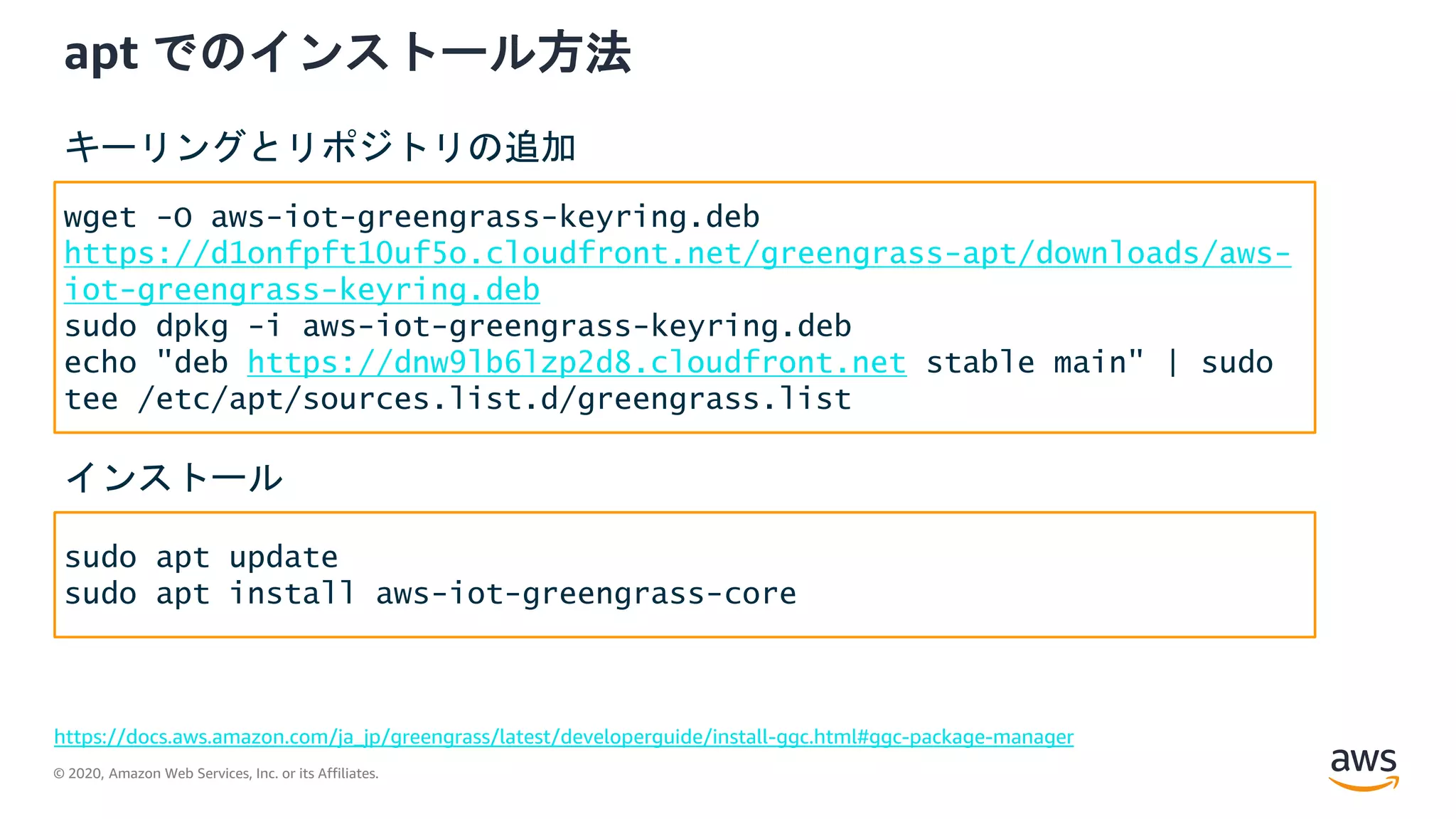 © 2020, Amazon Web Services, Inc. or its Affiliates.
apt でのインストール方法
https://docs.aws.amazon.com/ja_jp/greengrass/latest/developerguide/install-ggc.html#ggc-package-manager
wget -O aws-iot-greengrass-keyring.deb
https://d1onfpft10uf5o.cloudfront.net/greengrass-apt/downloads/aws-
iot-greengrass-keyring.deb
sudo dpkg -i aws-iot-greengrass-keyring.deb
echo "deb https://dnw9lb6lzp2d8.cloudfront.net stable main" | sudo
tee /etc/apt/sources.list.d/greengrass.list
キーリングとリポジトリの追加
sudo apt update
sudo apt install aws-iot-greengrass-core
インストール
 