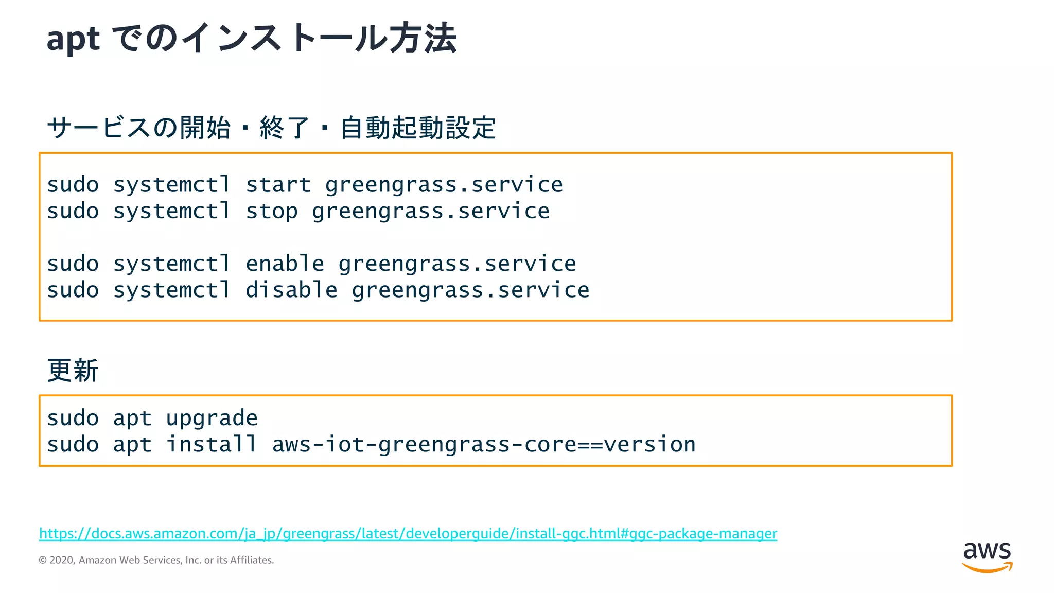 © 2020, Amazon Web Services, Inc. or its Affiliates.
apt でのインストール方法
https://docs.aws.amazon.com/ja_jp/greengrass/latest/developerguide/install-ggc.html#ggc-package-manager
sudo systemctl start greengrass.service
sudo systemctl stop greengrass.service
sudo systemctl enable greengrass.service
sudo systemctl disable greengrass.service
サービスの開始・終了・自動起動設定
sudo apt upgrade
sudo apt install aws-iot-greengrass-core==version
更新
 
