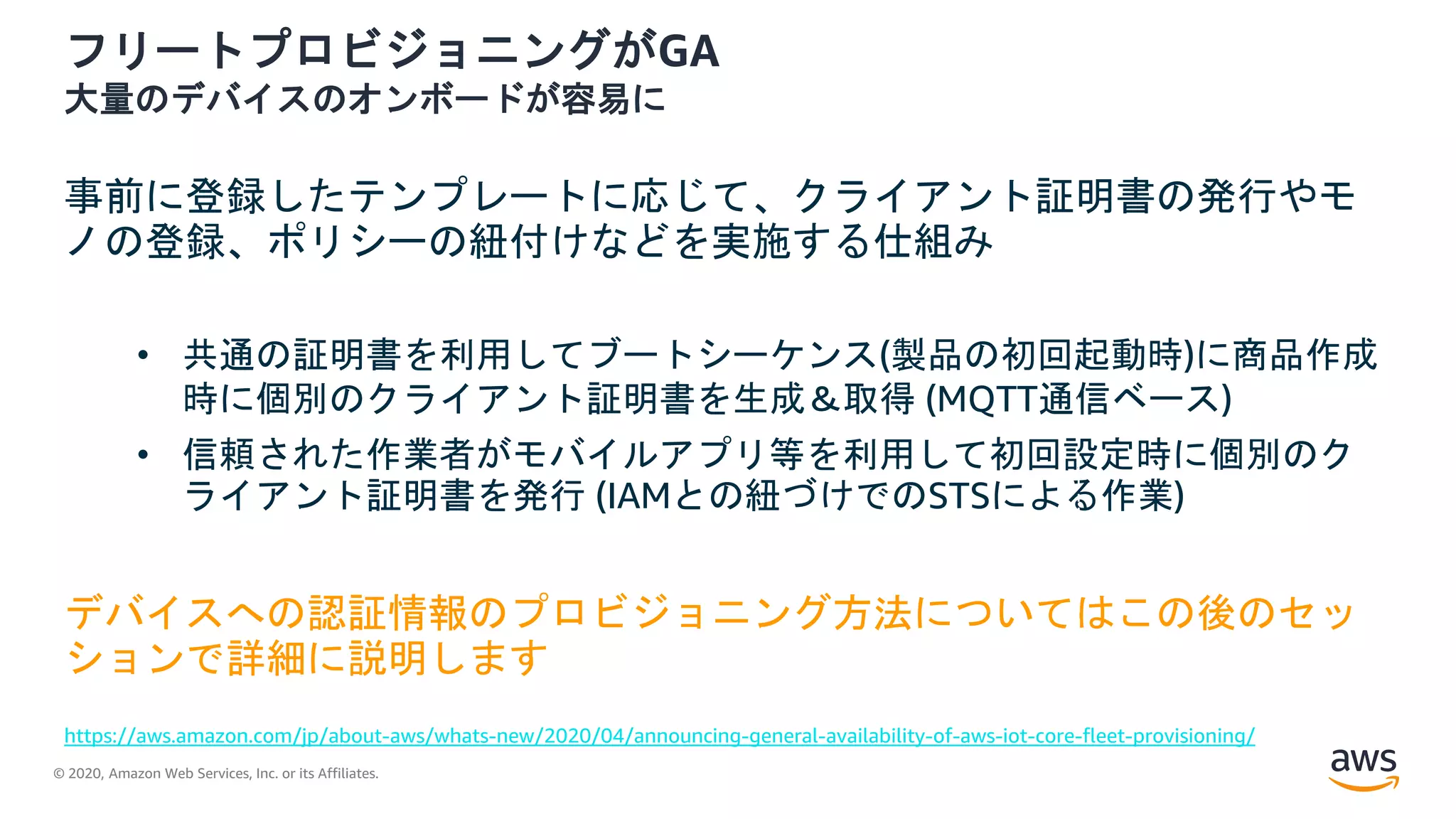 © 2020, Amazon Web Services, Inc. or its Affiliates.
フリートプロビジョニングがGA
大量のデバイスのオンボードが容易に
事前に登録したテンプレートに応じて、クライアント証明書の発行やモ
ノの登録、ポリシーの紐付けなどを実施する仕組み
• 共通の証明書を利用してブートシーケンス(製品の初回起動時)に商品作成
時に個別のクライアント証明書を生成＆取得 (MQTT通信ベース)
• 信頼された作業者がモバイルアプリ等を利用して初回設定時に個別のク
ライアント証明書を発行 (IAMとの紐づけでのSTSによる作業)
デバイスへの認証情報のプロビジョニング方法についてはこの後のセッ
ションで詳細に説明します
https://aws.amazon.com/jp/about-aws/whats-new/2020/04/announcing-general-availability-of-aws-iot-core-fleet-provisioning/
 