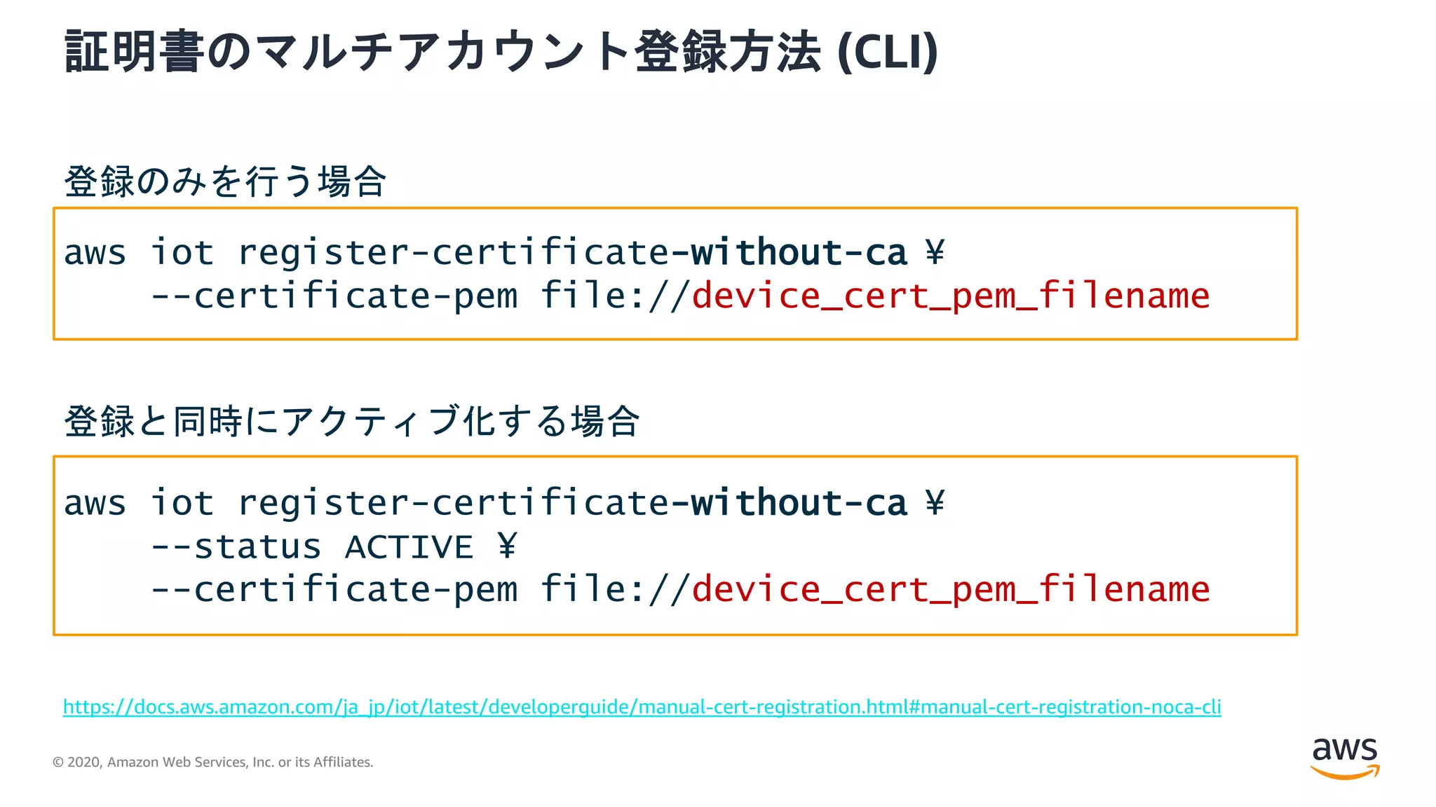 © 2020, Amazon Web Services, Inc. or its Affiliates.
証明書のマルチアカウント登録方法 (CLI)
https://docs.aws.amazon.com/ja_jp/iot/latest/developerguide/manual-cert-registration.html#manual-cert-registration-noca-cli
aws iot register-certificate-without-ca ¥
--certificate-pem file://device_cert_pem_filename
aws iot register-certificate-without-ca ¥
--status ACTIVE ¥
--certificate-pem file://device_cert_pem_filename
登録のみを行う場合
登録と同時にアクティブ化する場合
 