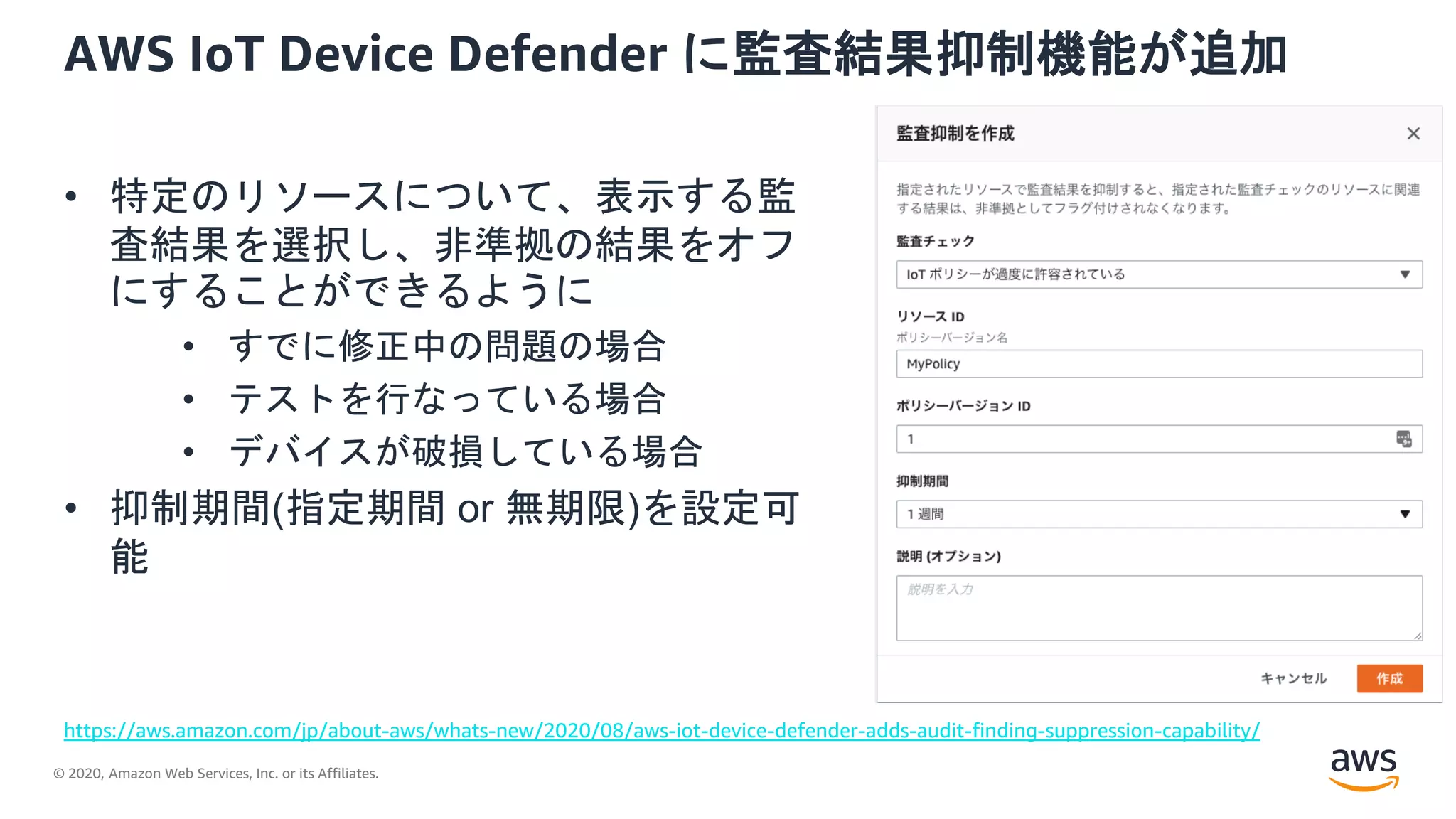 © 2020, Amazon Web Services, Inc. or its Affiliates.
AWS IoT Device Defender に監査結果抑制機能が追加
• 特定のリソースについて、表示する監
査結果を選択し、非準拠の結果をオフ
にすることができるように
• すでに修正中の問題の場合
• テストを行なっている場合
• デバイスが破損している場合
• 抑制期間(指定期間 or 無期限)を設定可
能
https://aws.amazon.com/jp/about-aws/whats-new/2020/08/aws-iot-device-defender-adds-audit-finding-suppression-capability/
 