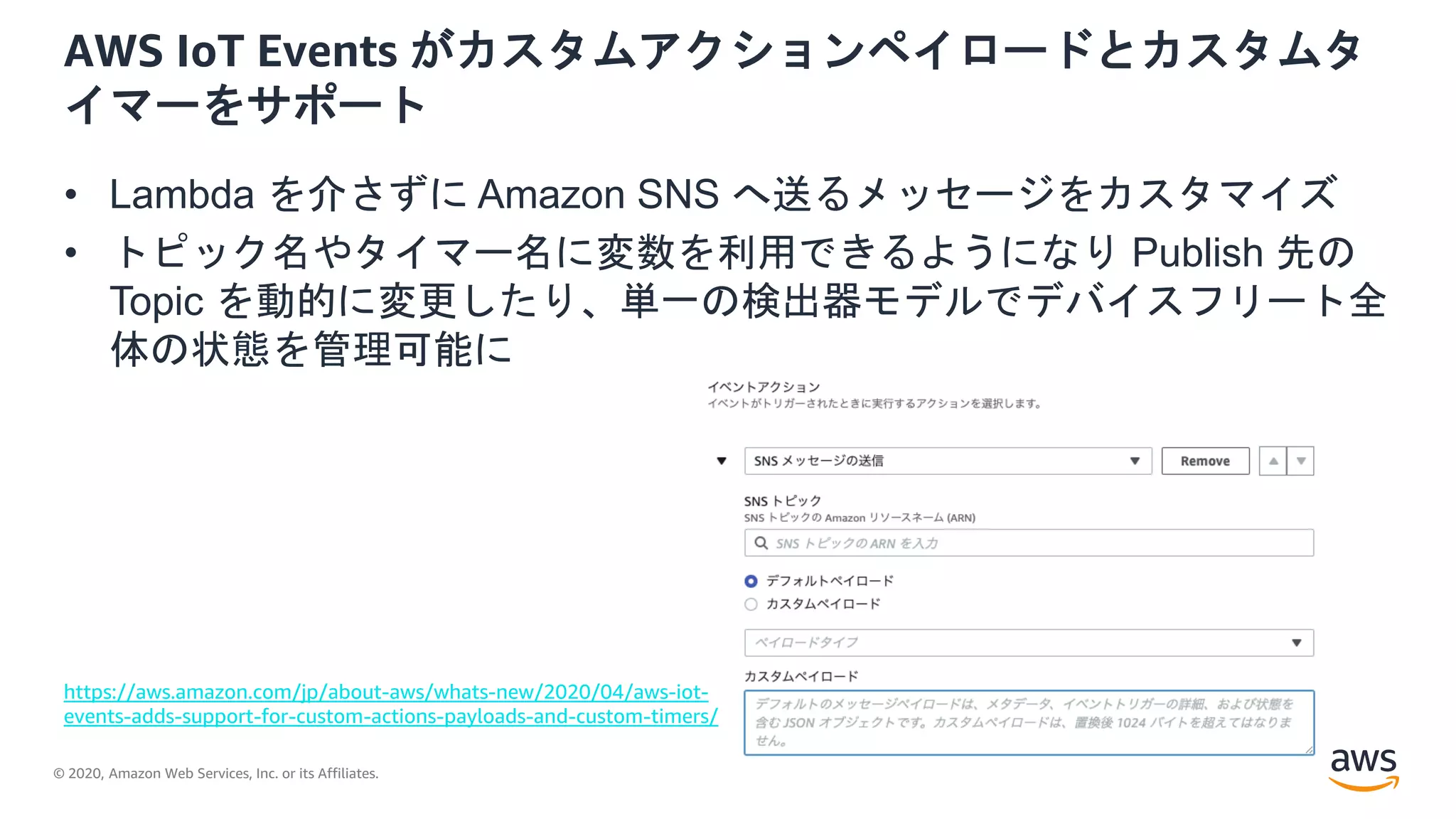 © 2020, Amazon Web Services, Inc. or its Affiliates.
AWS IoT Events がカスタムアクションペイロードとカスタムタ
イマーをサポート
• Lambda を介さずに Amazon SNS へ送るメッセージをカスタマイズ
• トピック名やタイマー名に変数を利用できるようになり Publish 先の
Topic を動的に変更したり、単一の検出器モデルでデバイスフリート全
体の状態を管理可能に
https://aws.amazon.com/jp/about-aws/whats-new/2020/04/aws-iot-
events-adds-support-for-custom-actions-payloads-and-custom-timers/
 