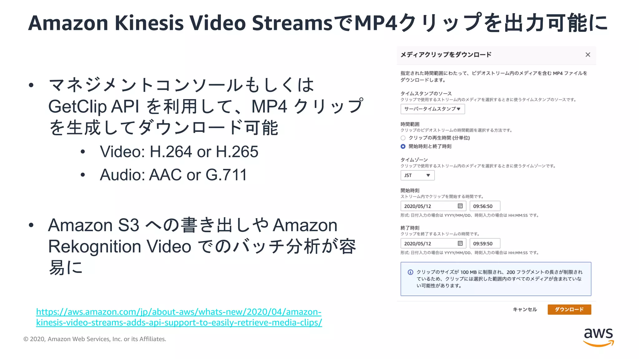 © 2020, Amazon Web Services, Inc. or its Affiliates.
Amazon Kinesis Video StreamsでMP4クリップを出力可能に
• マネジメントコンソールもしくは
GetClip API を利用して、MP4 クリップ
を生成してダウンロード可能
• Video: H.264 or H.265
• Audio: AAC or G.711
• Amazon S3 への書き出しや Amazon
Rekognition Video でのバッチ分析が容
易に
https://aws.amazon.com/jp/about-aws/whats-new/2020/04/amazon-
kinesis-video-streams-adds-api-support-to-easily-retrieve-media-clips/
 