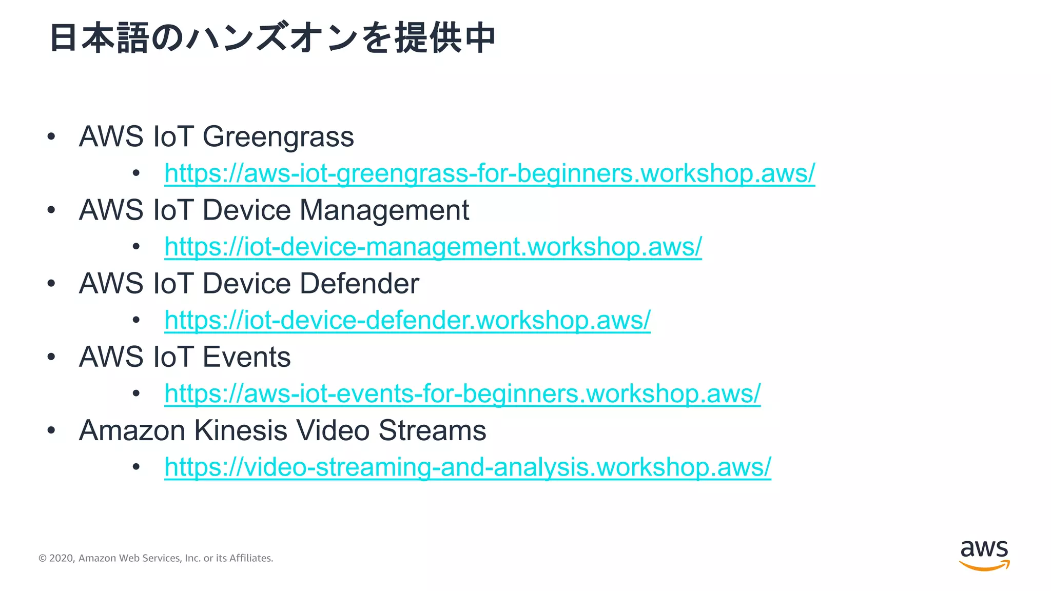 © 2020, Amazon Web Services, Inc. or its Affiliates.
日本語のハンズオンを提供中
• AWS IoT Greengrass
• https://aws-iot-greengrass-for-beginners.workshop.aws/
• AWS IoT Device Management
• https://iot-device-management.workshop.aws/
• AWS IoT Device Defender
• https://iot-device-defender.workshop.aws/
• AWS IoT Events
• https://aws-iot-events-for-beginners.workshop.aws/
• Amazon Kinesis Video Streams
• https://video-streaming-and-analysis.workshop.aws/
 