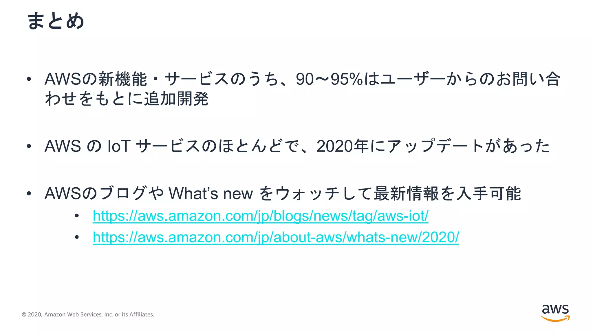 © 2020, Amazon Web Services, Inc. or its Affiliates.
まとめ
• AWSの新機能・サービスのうち、90〜95%はユーザーからのお問い合
わせをもとに追加開発
• AWS の IoT サービスのほとんどで、2020年にアップデートがあった
• AWSのブログや What’s new をウォッチして最新情報を入手可能
• https://aws.amazon.com/jp/blogs/news/tag/aws-iot/
• https://aws.amazon.com/jp/about-aws/whats-new/2020/
 