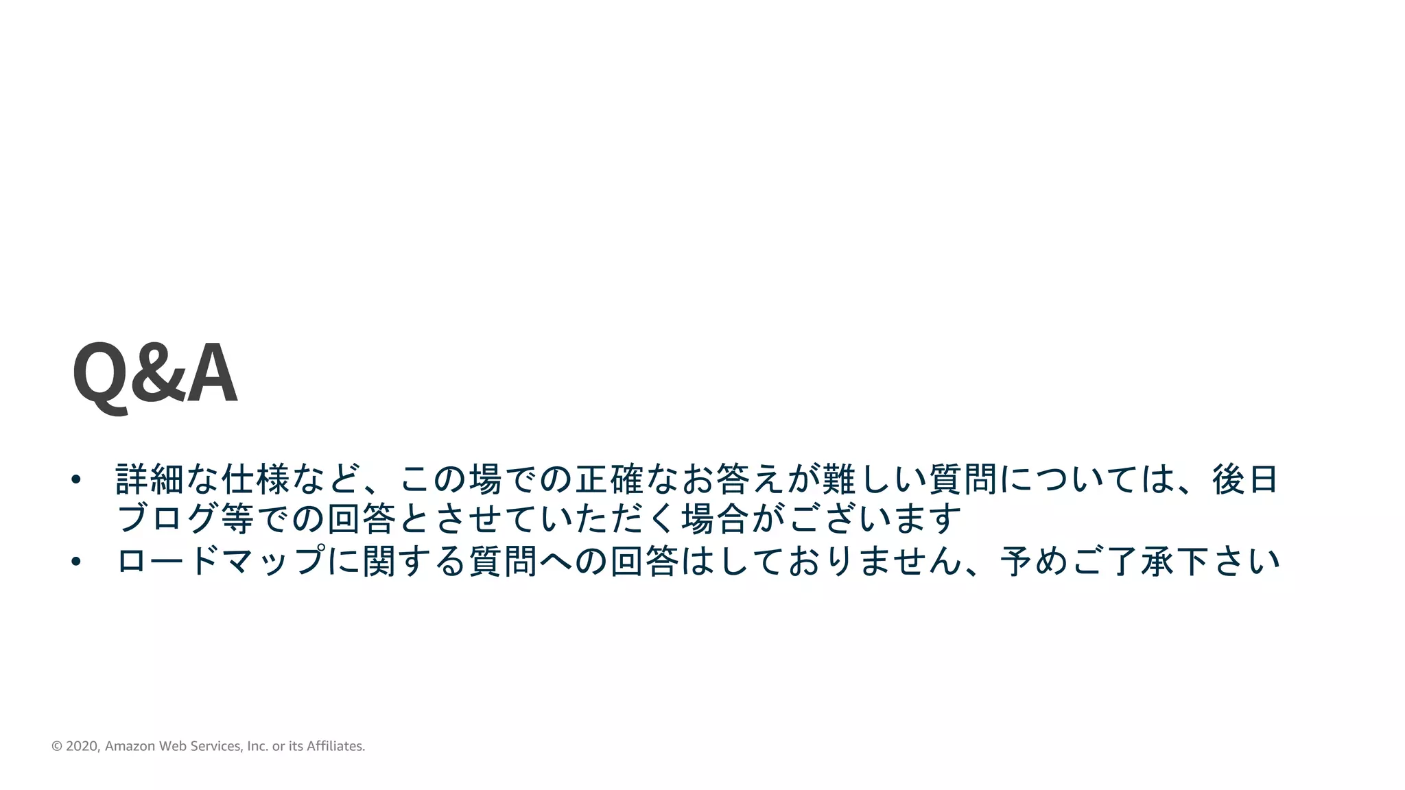 © 2020, Amazon Web Services, Inc. or its Affiliates.
• 詳細な仕様など、この場での正確なお答えが難しい質問については、後日
ブログ等での回答とさせていただく場合がございます
• ロードマップに関する質問への回答はしておりません、予めご了承下さい
 