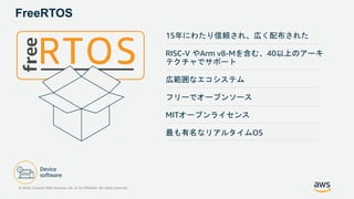 FreeRTOS
15年にわたり信頼され、広く配布された
RISC-V やArm v8-Mを含む、40以上のアーキ
テクチャでサポート
広範囲なエコシステム
フリーでオープンソース
MITオープンライセンス
最も有名なリアルタイムOS
© 2020, Amazon Web Services, Inc. or its Affiliates. All rights reserved.
 