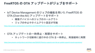 © 2020, Amazon Web Services, Inc. or its Affiliates.
FreeRTOS の OTA アップデートがジョブをサポート
• IoT Device Management のジョブの機能を用いた FreeRTOS の
OTA (Over-the-Air) アップデートをサポート
• 複数デバイスへのジョブのロールアウト
• ジョブの中止やタイムアウト設定が可能
• OTA アップデートの一時停止・再開をサポート
• ネットワーク切断時に進行中の OTA を一時停止、再接続時に再開
https://aws.amazon.com/jp/about-aws/whats-new/2020/07/freertos-supports-over-the-air-update-suspend-resume-operations/
https://aws.amazon.com/jp/about-aws/whats-new/2020/06/freertos-over-the-air-update-ota-now-supports-new-job-configurations/
 