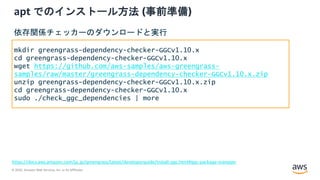 © 2020, Amazon Web Services, Inc. or its Affiliates.
apt でのインストール方法 (事前準備)
https://docs.aws.amazon.com/ja_jp/greengrass/latest/developerguide/install-ggc.html#ggc-package-manager
mkdir greengrass-dependency-checker-GGCv1.10.x
cd greengrass-dependency-checker-GGCv1.10.x
wget https://github.com/aws-samples/aws-greengrass-
samples/raw/master/greengrass-dependency-checker-GGCv1.10.x.zip
unzip greengrass-dependency-checker-GGCv1.10.x.zip
cd greengrass-dependency-checker-GGCv1.10.x
sudo ./check_ggc_dependencies | more
依存関係チェッカーのダウンロードと実行
 