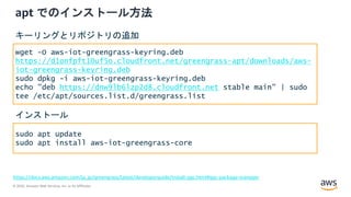 © 2020, Amazon Web Services, Inc. or its Affiliates.
apt でのインストール方法
https://docs.aws.amazon.com/ja_jp/greengrass/latest/developerguide/install-ggc.html#ggc-package-manager
wget -O aws-iot-greengrass-keyring.deb
https://d1onfpft10uf5o.cloudfront.net/greengrass-apt/downloads/aws-
iot-greengrass-keyring.deb
sudo dpkg -i aws-iot-greengrass-keyring.deb
echo "deb https://dnw9lb6lzp2d8.cloudfront.net stable main" | sudo
tee /etc/apt/sources.list.d/greengrass.list
キーリングとリポジトリの追加
sudo apt update
sudo apt install aws-iot-greengrass-core
インストール
 