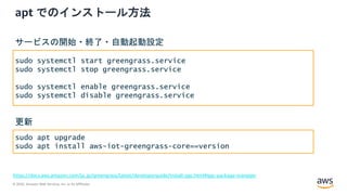 © 2020, Amazon Web Services, Inc. or its Affiliates.
apt でのインストール方法
https://docs.aws.amazon.com/ja_jp/greengrass/latest/developerguide/install-ggc.html#ggc-package-manager
sudo systemctl start greengrass.service
sudo systemctl stop greengrass.service
sudo systemctl enable greengrass.service
sudo systemctl disable greengrass.service
サービスの開始・終了・自動起動設定
sudo apt upgrade
sudo apt install aws-iot-greengrass-core==version
更新
 