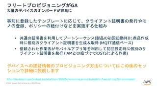© 2020, Amazon Web Services, Inc. or its Affiliates.
フリートプロビジョニングがGA
大量のデバイスのオンボードが容易に
事前に登録したテンプレートに応じて、クライアント証明書の発行やモ
ノの登録、ポリシーの紐付けなどを実施する仕組み
• 共通の証明書を利用してブートシーケンス(製品の初回起動時)に商品作成
時に個別のクライアント証明書を生成＆取得 (MQTT通信ベース)
• 信頼された作業者がモバイルアプリ等を利用して初回設定時に個別のク
ライアント証明書を発行 (IAMとの紐づけでのSTSによる作業)
デバイスへの認証情報のプロビジョニング方法についてはこの後のセッ
ションで詳細に説明します
https://aws.amazon.com/jp/about-aws/whats-new/2020/04/announcing-general-availability-of-aws-iot-core-fleet-provisioning/
 