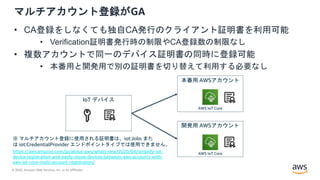 © 2020, Amazon Web Services, Inc. or its Affiliates.
マルチアカウント登録がGA
• CA登録をしなくても独自CA発行のクライアント証明書を利用可能
• Verification証明書発行時の制限やCA登録数の制限なし
• 複数アカウントで同一のデバイス証明書の同時に登録可能
• 本番用と開発用で別の証明書を切り替えて利用する必要なし
AWS IoT Core
AWS IoT Core
本番用 AWSアカウント
開発用 AWSアカウント
IoT デバイス
https://aws.amazon.com/jp/about-aws/whats-new/2020/04/simplify-iot-
device-registration-and-easily-move-devices-between-aws-accounts-with-
aws-iot-core-multi-account-registration/
※ マルチアカウント登録に使用される証明書は、iot:Jobs また
は iot:CredentialProvider エンドポイントタイプでは使用できません。
 
