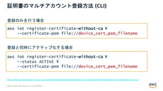 © 2020, Amazon Web Services, Inc. or its Affiliates.
証明書のマルチアカウント登録方法 (CLI)
https://docs.aws.amazon.com/ja_jp/iot/latest/developerguide/manual-cert-registration.html#manual-cert-registration-noca-cli
aws iot register-certificate-without-ca ¥
--certificate-pem file://device_cert_pem_filename
aws iot register-certificate-without-ca ¥
--status ACTIVE ¥
--certificate-pem file://device_cert_pem_filename
登録のみを行う場合
登録と同時にアクティブ化する場合
 