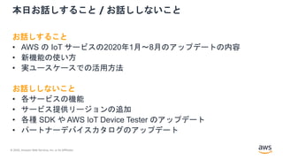 © 2020, Amazon Web Services, Inc. or its Affiliates.
本日お話しすること / お話ししないこと
お話しすること
• AWS の IoT サービスの2020年1月〜8月のアップデートの内容
• 新機能の使い方
• 実ユースケースでの活用方法
お話ししないこと
• 各サービスの機能
• サービス提供リージョンの追加
• 各種 SDK や AWS IoT Device Tester のアップデート
• パートナーデバイスカタログのアップデート
 