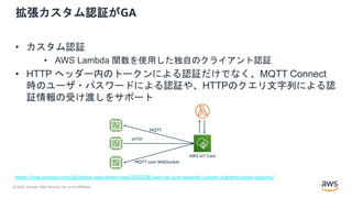 © 2020, Amazon Web Services, Inc. or its Affiliates.
拡張カスタム認証がGA
• カスタム認証
• AWS Lambda 関数を使用した独自のクライアント認証
• HTTP ヘッダー内のトークンによる認証だけでなく、MQTT Connect
時のユーザ・パスワードによる認証や、HTTPのクエリ文字列による認
証情報の受け渡しをサポート
https://aws.amazon.com/jp/about-aws/whats-new/2020/08/aws-iot-core-expands-custom-authentication-options/
AWS IoT Core
MQTT
HTTP
MQTT over WebSocket
 
