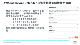 © 2020, Amazon Web Services, Inc. or its Affiliates.
AWS IoT Device Defender に監査結果抑制機能が追加
• 特定のリソースについて、表示する監
査結果を選択し、非準拠の結果をオフ
にすることができるように
• すでに修正中の問題の場合
• テストを行なっている場合
• デバイスが破損している場合
• 抑制期間(指定期間 or 無期限)を設定可
能
https://aws.amazon.com/jp/about-aws/whats-new/2020/08/aws-iot-device-defender-adds-audit-finding-suppression-capability/
 