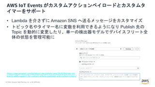 © 2020, Amazon Web Services, Inc. or its Affiliates.
AWS IoT Events がカスタムアクションペイロードとカスタムタ
イマーをサポート
• Lambda を介さずに Amazon SNS へ送るメッセージをカスタマイズ
• トピック名やタイマー名に変数を利用できるようになり Publish 先の
Topic を動的に変更したり、単一の検出器モデルでデバイスフリート全
体の状態を管理可能に
https://aws.amazon.com/jp/about-aws/whats-new/2020/04/aws-iot-
events-adds-support-for-custom-actions-payloads-and-custom-timers/
 