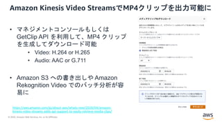 © 2020, Amazon Web Services, Inc. or its Affiliates.
Amazon Kinesis Video StreamsでMP4クリップを出力可能に
• マネジメントコンソールもしくは
GetClip API を利用して、MP4 クリップ
を生成してダウンロード可能
• Video: H.264 or H.265
• Audio: AAC or G.711
• Amazon S3 への書き出しや Amazon
Rekognition Video でのバッチ分析が容
易に
https://aws.amazon.com/jp/about-aws/whats-new/2020/04/amazon-
kinesis-video-streams-adds-api-support-to-easily-retrieve-media-clips/
 