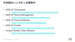 © 2020, Amazon Web Services, Inc. or its Affiliates.
日本語のハンズオンを提供中
• AWS IoT Greengrass
• https://aws-iot-greengrass-for-beginners.workshop.aws/
• AWS IoT Device Management
• https://iot-device-management.workshop.aws/
• AWS IoT Device Defender
• https://iot-device-defender.workshop.aws/
• AWS IoT Events
• https://aws-iot-events-for-beginners.workshop.aws/
• Amazon Kinesis Video Streams
• https://video-streaming-and-analysis.workshop.aws/
 