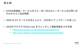 © 2020, Amazon Web Services, Inc. or its Affiliates.
まとめ
• AWSの新機能・サービスのうち、90〜95%はユーザーからのお問い合
わせをもとに追加開発
• AWS の IoT サービスのほとんどで、2020年にアップデートがあった
• AWSのブログや What’s new をウォッチして最新情報を入手可能
• https://aws.amazon.com/jp/blogs/news/tag/aws-iot/
• https://aws.amazon.com/jp/about-aws/whats-new/2020/
 
