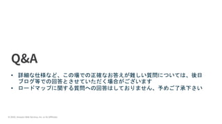 © 2020, Amazon Web Services, Inc. or its Affiliates.
• 詳細な仕様など、この場での正確なお答えが難しい質問については、後日
ブログ等での回答とさせていただく場合がございます
• ロードマップに関する質問への回答はしておりません、予めご了承下さい
 