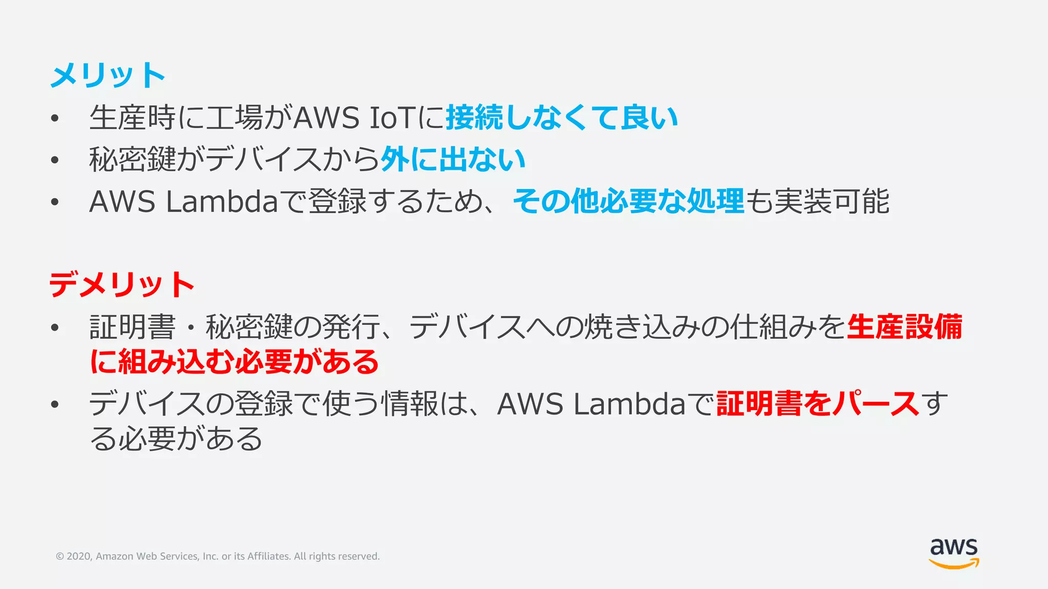 © 2020, Amazon Web Services, Inc. or its Affiliates. All rights reserved.
メリット
• 生産時に工場がAWS IoTに接続しなくて良い
• 秘密鍵がデバイスから外に出ない
• AWS Lambdaで登録するため、その他必要な処理も実装可能
デメリット
• 証明書・秘密鍵の発行、デバイスへの焼き込みの仕組みを生産設備
に組み込む必要がある
• デバイスの登録で使う情報は、AWS Lambdaで証明書をパースす
る必要がある
 