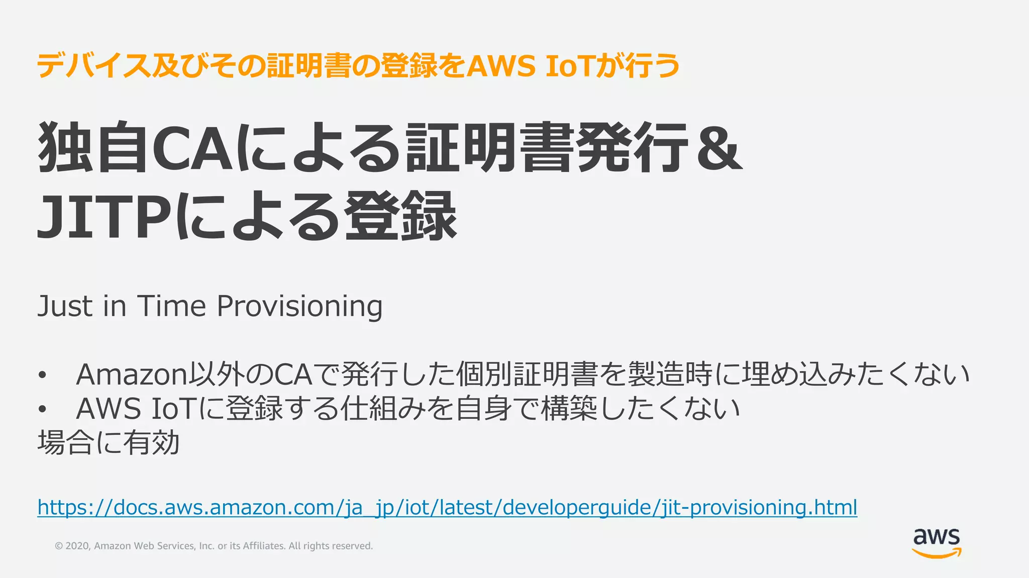© 2020, Amazon Web Services, Inc. or its Affiliates. All rights reserved.
デバイス及びその証明書の登録をAWS IoTが行う
独自CAによる証明書発行＆
JITPによる登録
Just in Time Provisioning
• Amazon以外のCAで発行した個別証明書を製造時に埋め込みたくない
• AWS IoTに登録する仕組みを自身で構築したくない
場合に有効
https://docs.aws.amazon.com/ja_jp/iot/latest/developerguide/jit-provisioning.html
 