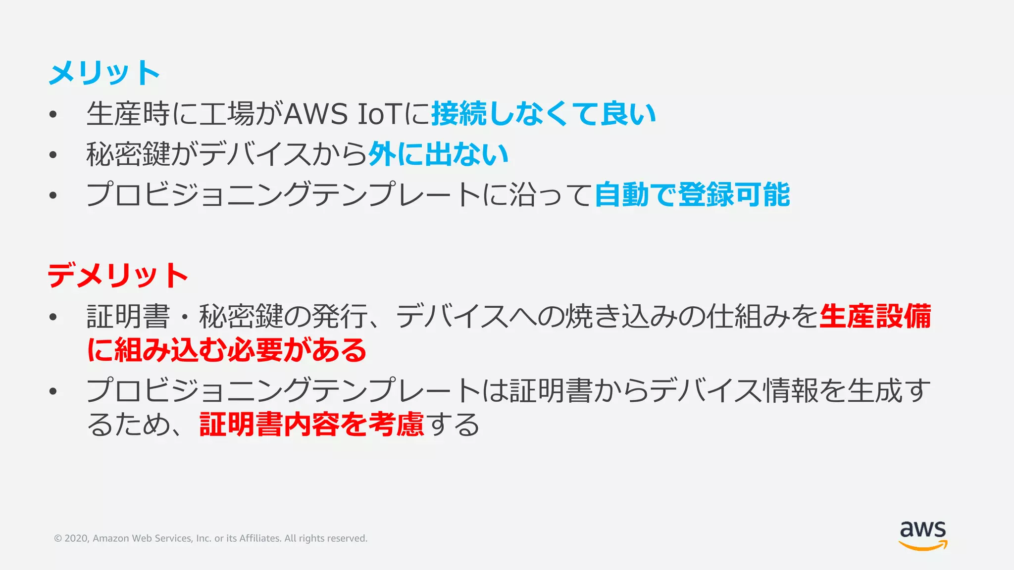 © 2020, Amazon Web Services, Inc. or its Affiliates. All rights reserved.
メリット
• 生産時に工場がAWS IoTに接続しなくて良い
• 秘密鍵がデバイスから外に出ない
• プロビジョニングテンプレートに沿って自動で登録可能
デメリット
• 証明書・秘密鍵の発行、デバイスへの焼き込みの仕組みを生産設備
に組み込む必要がある
• プロビジョニングテンプレートは証明書からデバイス情報を生成す
るため、証明書内容を考慮する
 