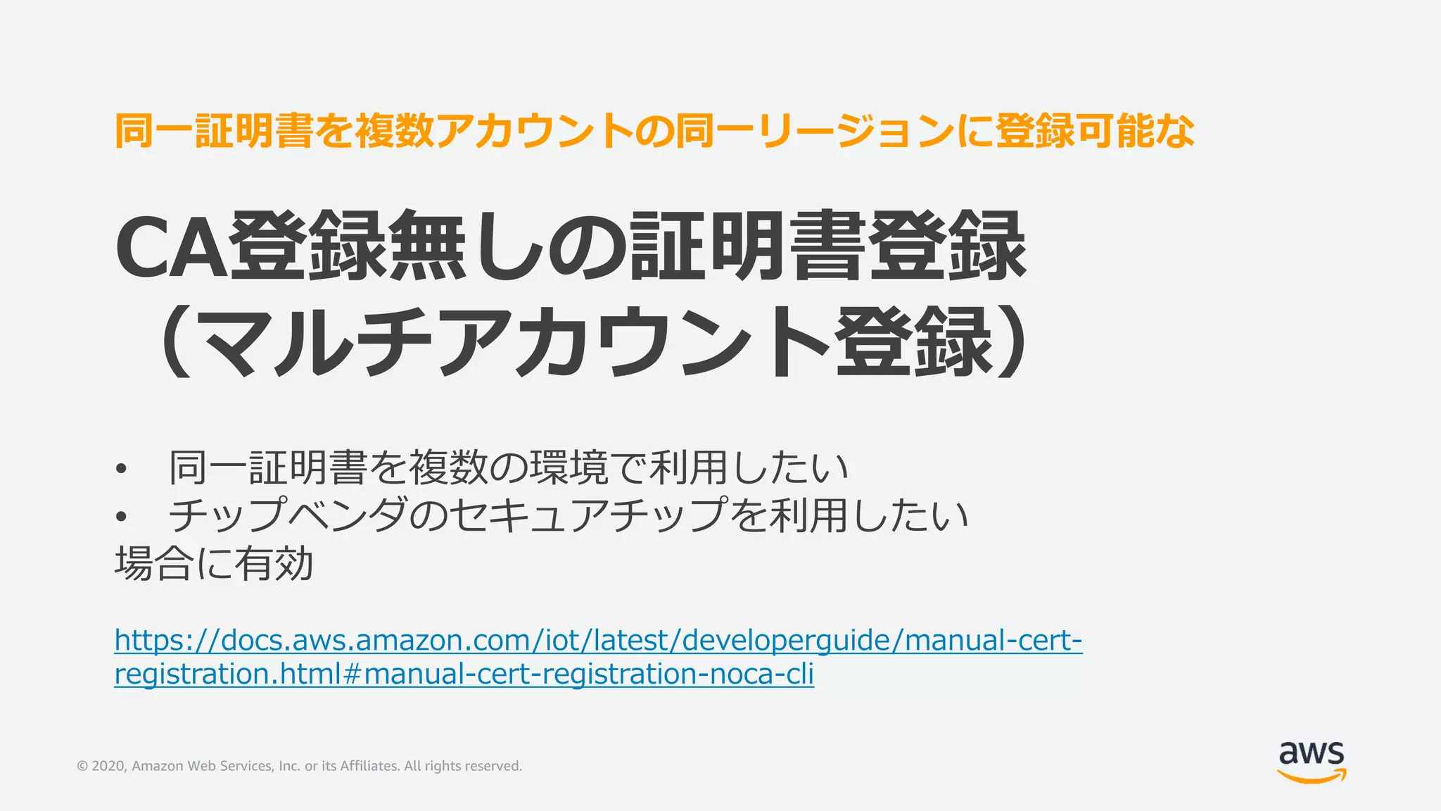 © 2020, Amazon Web Services, Inc. or its Affiliates. All rights reserved.
同一証明書を複数アカウントの同一リージョンに登録可能な
CA登録無しの証明書登録
（マルチアカウント登録）
• 同一証明書を複数の環境で利用したい
• チップベンダのセキュアチップを利用したい
場合に有効
https://docs.aws.amazon.com/iot/latest/developerguide/manual-cert-
registration.html#manual-cert-registration-noca-cli
 