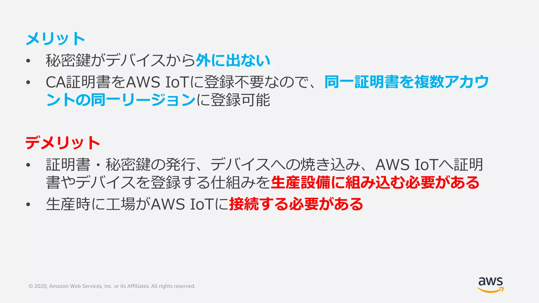 © 2020, Amazon Web Services, Inc. or its Affiliates. All rights reserved.
メリット
• 秘密鍵がデバイスから外に出ない
• CA証明書をAWS IoTに登録不要なので、同一証明書を複数アカウ
ントの同一リージョンに登録可能
デメリット
• 証明書・秘密鍵の発行、デバイスへの焼き込み、AWS IoTへ証明
書やデバイスを登録する仕組みを生産設備に組み込む必要がある
• 生産時に工場がAWS IoTに接続する必要がある
 