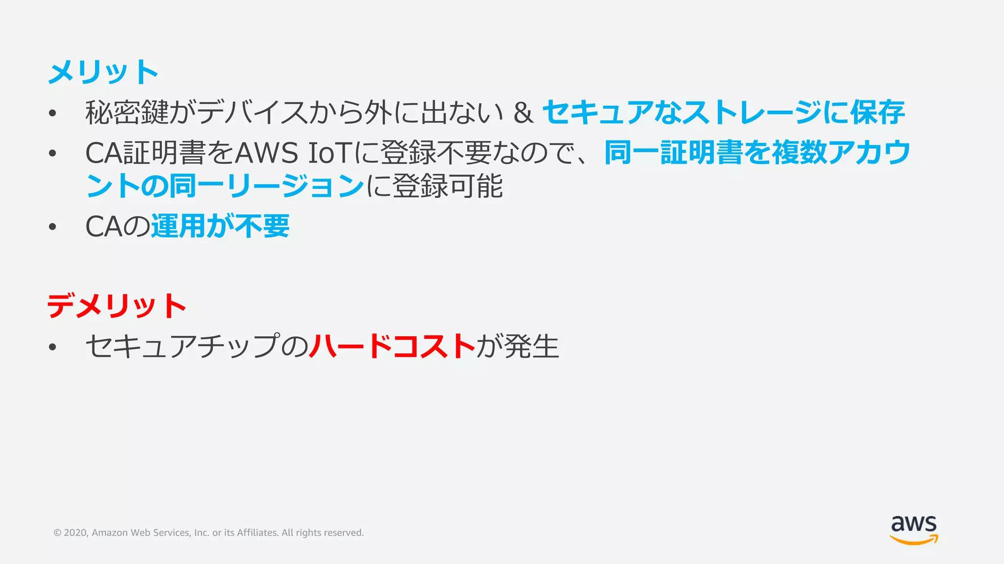 © 2020, Amazon Web Services, Inc. or its Affiliates. All rights reserved.
メリット
• 秘密鍵がデバイスから外に出ない & セキュアなストレージに保存
• CA証明書をAWS IoTに登録不要なので、同一証明書を複数アカウ
ントの同一リージョンに登録可能
• CAの運用が不要
デメリット
• セキュアチップのハードコストが発生
 
