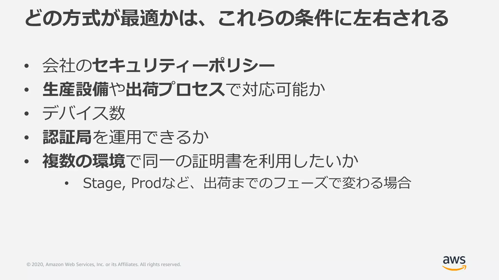 © 2020, Amazon Web Services, Inc. or its Affiliates. All rights reserved.
どの方式が最適かは、これらの条件に左右される
• 会社のセキュリティーポリシー
• 生産設備や出荷プロセスで対応可能か
• デバイス数
• 認証局を運用できるか
• 複数の環境で同一の証明書を利用したいか
• Stage, Prodなど、出荷までのフェーズで変わる場合
 