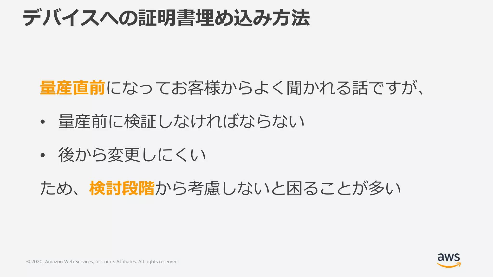 © 2020, Amazon Web Services, Inc. or its Affiliates. All rights reserved.
デバイスへの証明書埋め込み方法
量産直前になってお客様からよく聞かれる話ですが、
• 量産前に検証しなければならない
• 後から変更しにくい
ため、検討段階から考慮しないと困ることが多い
 