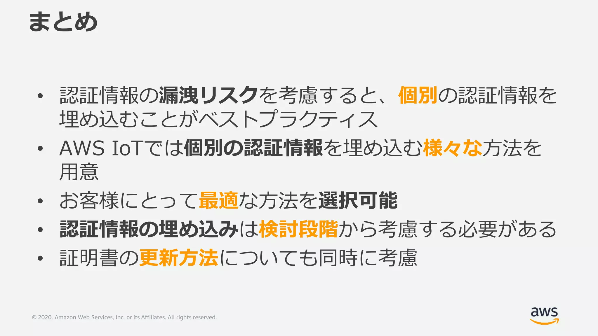 © 2020, Amazon Web Services, Inc. or its Affiliates. All rights reserved.
まとめ
• 認証情報の漏洩リスクを考慮すると、個別の認証情報を
埋め込むことがベストプラクティス
• AWS IoTでは個別の認証情報を埋め込む様々な方法を
用意
• お客様にとって最適な方法を選択可能
• 認証情報の埋め込みは検討段階から考慮する必要がある
• 証明書の更新方法についても同時に考慮
 