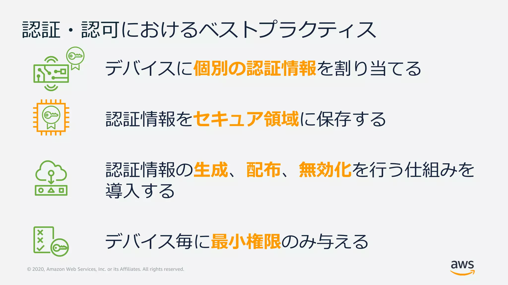 © 2020, Amazon Web Services, Inc. or its Affiliates. All rights reserved.
認証・認可におけるベストプラクティス
デバイスに個別の認証情報を割り当てる
認証情報をセキュア領域に保存する
認証情報の生成、配布、無効化を行う仕組みを
導入する
デバイス毎に最小権限のみ与える
 
