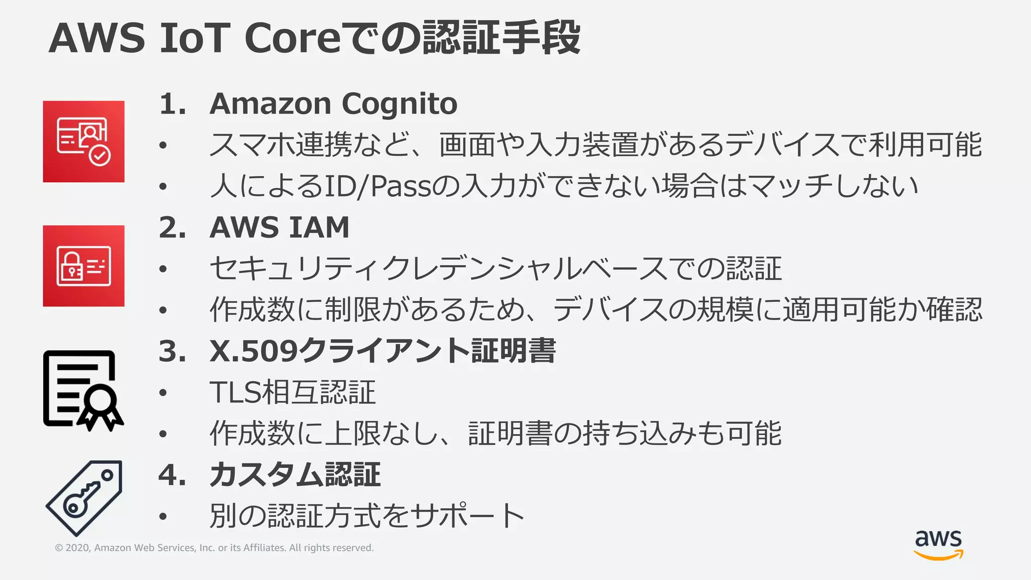 © 2020, Amazon Web Services, Inc. or its Affiliates. All rights reserved.
AWS IoT Coreでの認証手段
1. Amazon Cognito
• スマホ連携など、画面や入力装置があるデバイスで利用可能
• 人によるID/Passの入力ができない場合はマッチしない
2. AWS IAM
• セキュリティクレデンシャルベースでの認証
• 作成数に制限があるため、デバイスの規模に適用可能か確認
3. X.509クライアント証明書
• TLS相互認証
• 作成数に上限なし、証明書の持ち込みも可能
4. カスタム認証
• 別の認証方式をサポート
 