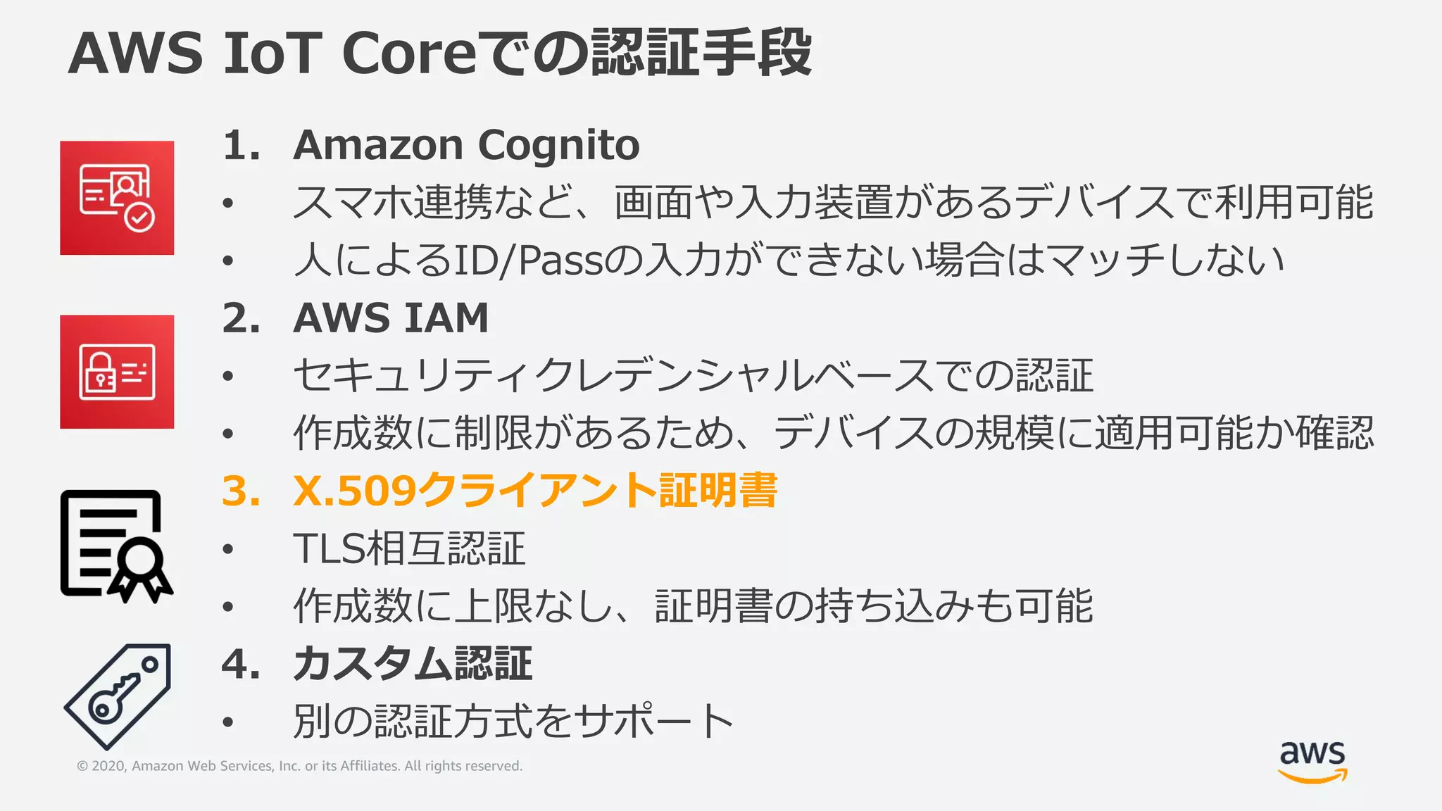 © 2020, Amazon Web Services, Inc. or its Affiliates. All rights reserved.
AWS IoT Coreでの認証手段
1. Amazon Cognito
• スマホ連携など、画面や入力装置があるデバイスで利用可能
• 人によるID/Passの入力ができない場合はマッチしない
2. AWS IAM
• セキュリティクレデンシャルベースでの認証
• 作成数に制限があるため、デバイスの規模に適用可能か確認
3. X.509クライアント証明書
• TLS相互認証
• 作成数に上限なし、証明書の持ち込みも可能
4. カスタム認証
• 別の認証方式をサポート
 