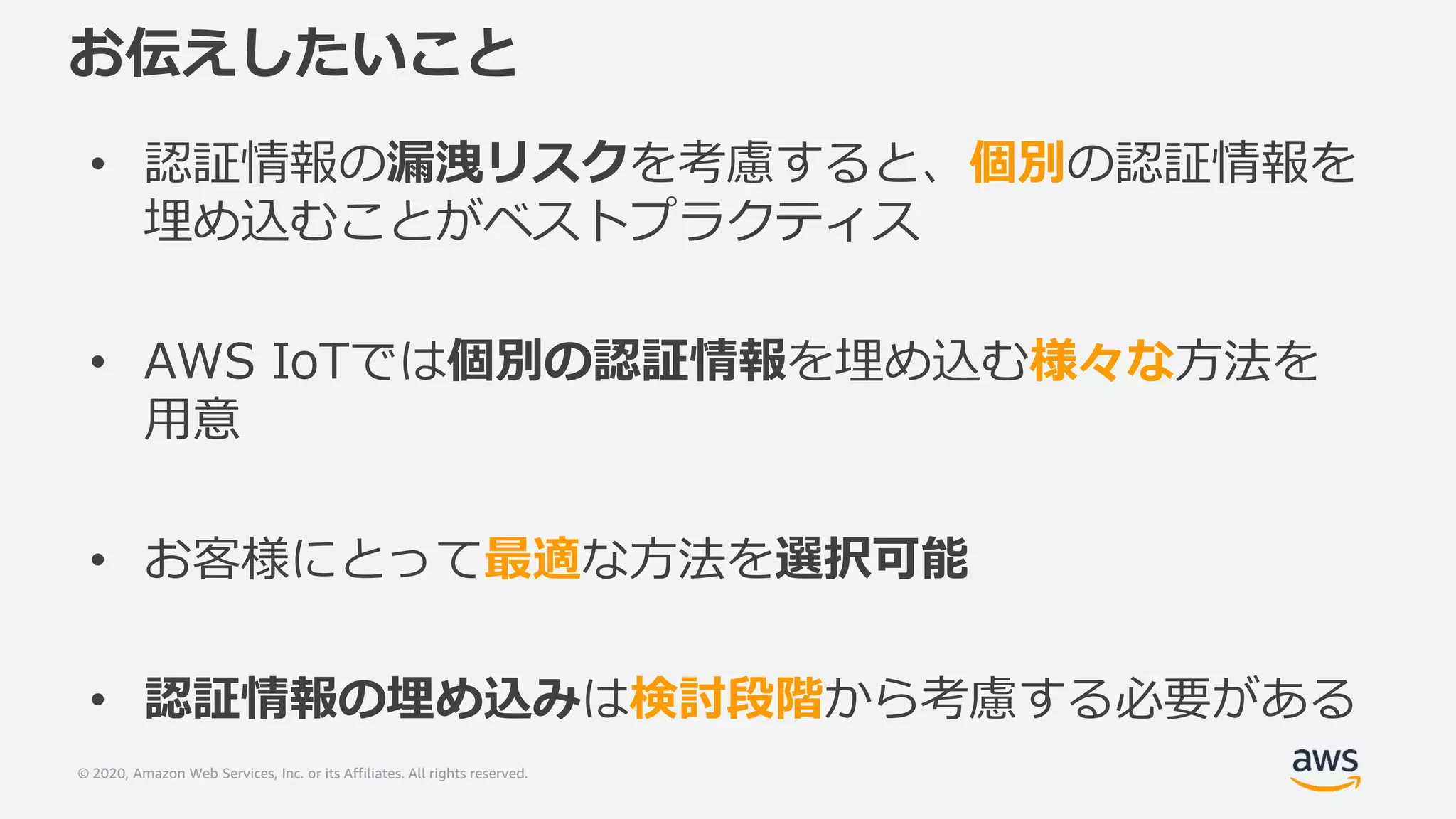 © 2020, Amazon Web Services, Inc. or its Affiliates. All rights reserved.
お伝えしたいこと
• 認証情報の漏洩リスクを考慮すると、個別の認証情報を
埋め込むことがベストプラクティス
• AWS IoTでは個別の認証情報を埋め込む様々な方法を
用意
• お客様にとって最適な方法を選択可能
• 認証情報の埋め込みは検討段階から考慮する必要がある
 