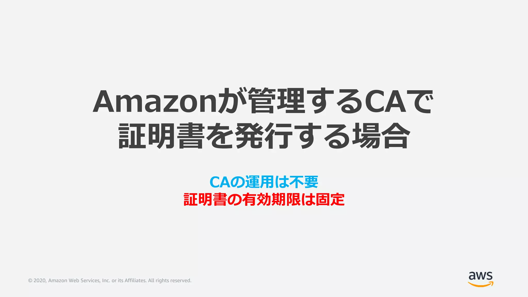 © 2020, Amazon Web Services, Inc. or its Affiliates. All rights reserved.
Amazonが管理するCAで
証明書を発行する場合
CAの運用は不要
証明書の有効期限は固定
 