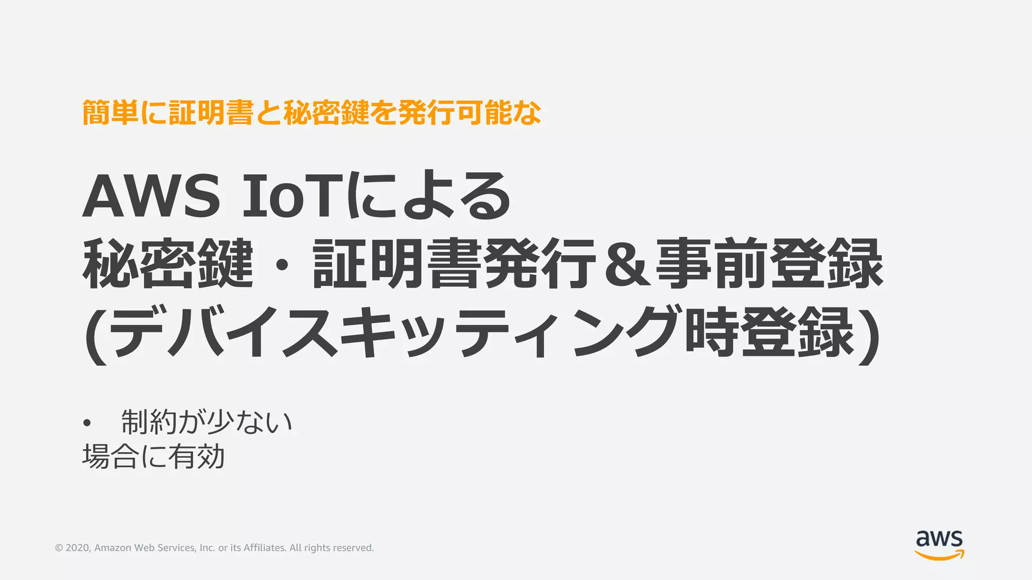 © 2020, Amazon Web Services, Inc. or its Affiliates. All rights reserved.
簡単に証明書と秘密鍵を発行可能な
AWS IoTによる
秘密鍵・証明書発行＆事前登録
(デバイスキッティング時登録)
• 制約が少ない
場合に有効
 