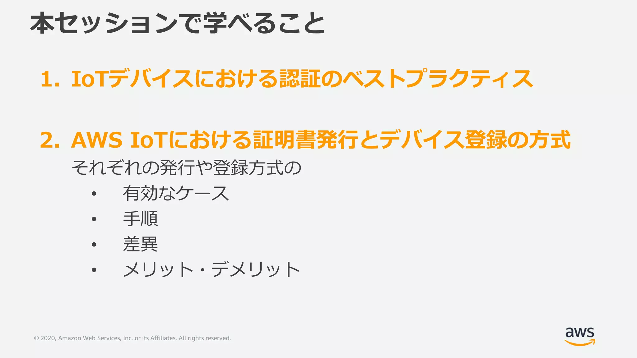 © 2020, Amazon Web Services, Inc. or its Affiliates. All rights reserved.
本セッションで学べること
1. IoTデバイスにおける認証のベストプラクティス
2. AWS IoTにおける証明書発行とデバイス登録の方式
それぞれの発行や登録方式の
• 有効なケース
• 手順
• 差異
• メリット・デメリット
 