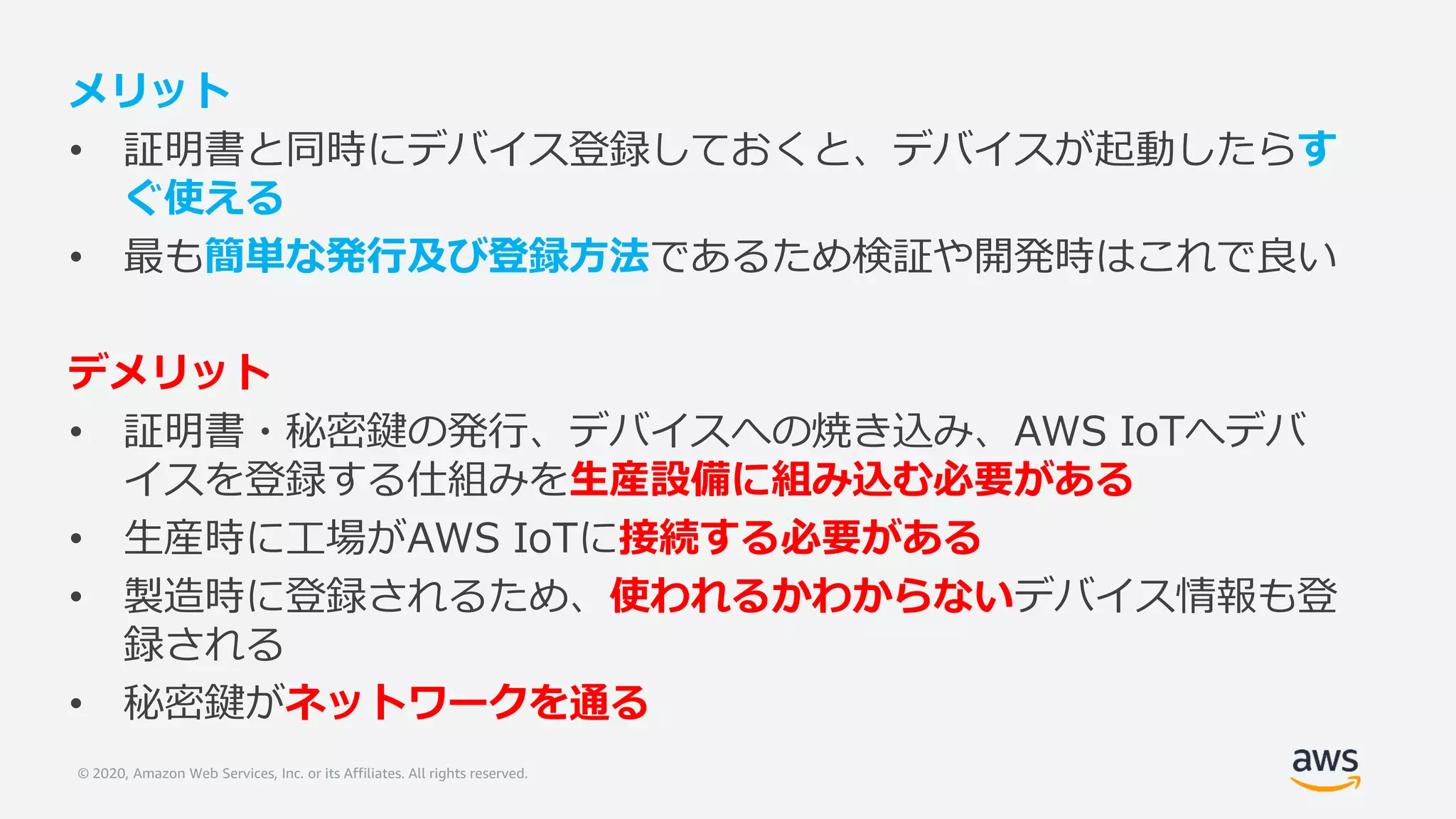 © 2020, Amazon Web Services, Inc. or its Affiliates. All rights reserved.
メリット
• 証明書と同時にデバイス登録しておくと、デバイスが起動したらす
ぐ使える
• 最も簡単な発行及び登録方法であるため検証や開発時はこれで良い
デメリット
• 証明書・秘密鍵の発行、デバイスへの焼き込み、AWS IoTへデバ
イスを登録する仕組みを生産設備に組み込む必要がある
• 生産時に工場がAWS IoTに接続する必要がある
• 製造時に登録されるため、使われるかわからないデバイス情報も登
録される
• 秘密鍵がネットワークを通る
 