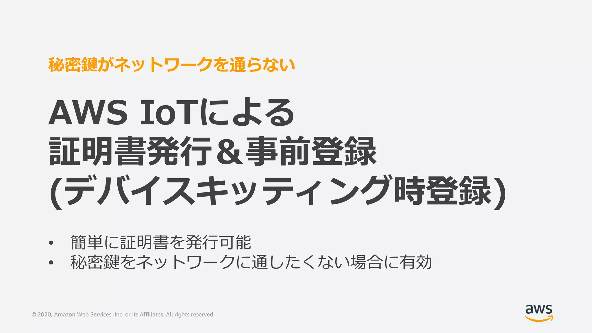 © 2020, Amazon Web Services, Inc. or its Affiliates. All rights reserved.
秘密鍵がネットワークを通らない
AWS IoTによる
証明書発行＆事前登録
(デバイスキッティング時登録)
• 簡単に証明書を発行可能
• 秘密鍵をネットワークに通したくない場合に有効
 