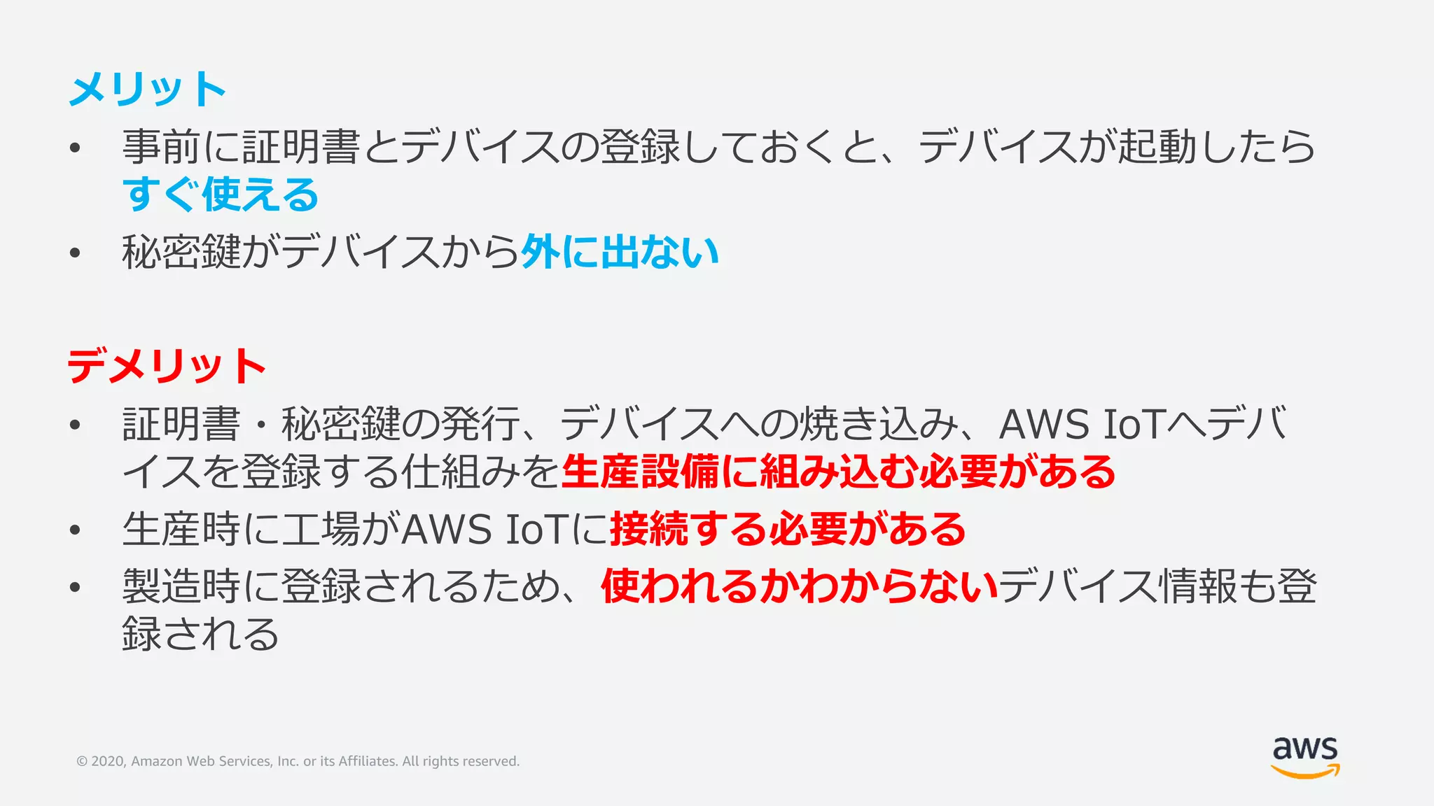 © 2020, Amazon Web Services, Inc. or its Affiliates. All rights reserved.
メリット
• 事前に証明書とデバイスの登録しておくと、デバイスが起動したら
すぐ使える
• 秘密鍵がデバイスから外に出ない
デメリット
• 証明書・秘密鍵の発行、デバイスへの焼き込み、AWS IoTへデバ
イスを登録する仕組みを生産設備に組み込む必要がある
• 生産時に工場がAWS IoTに接続する必要がある
• 製造時に登録されるため、使われるかわからないデバイス情報も登
録される
 