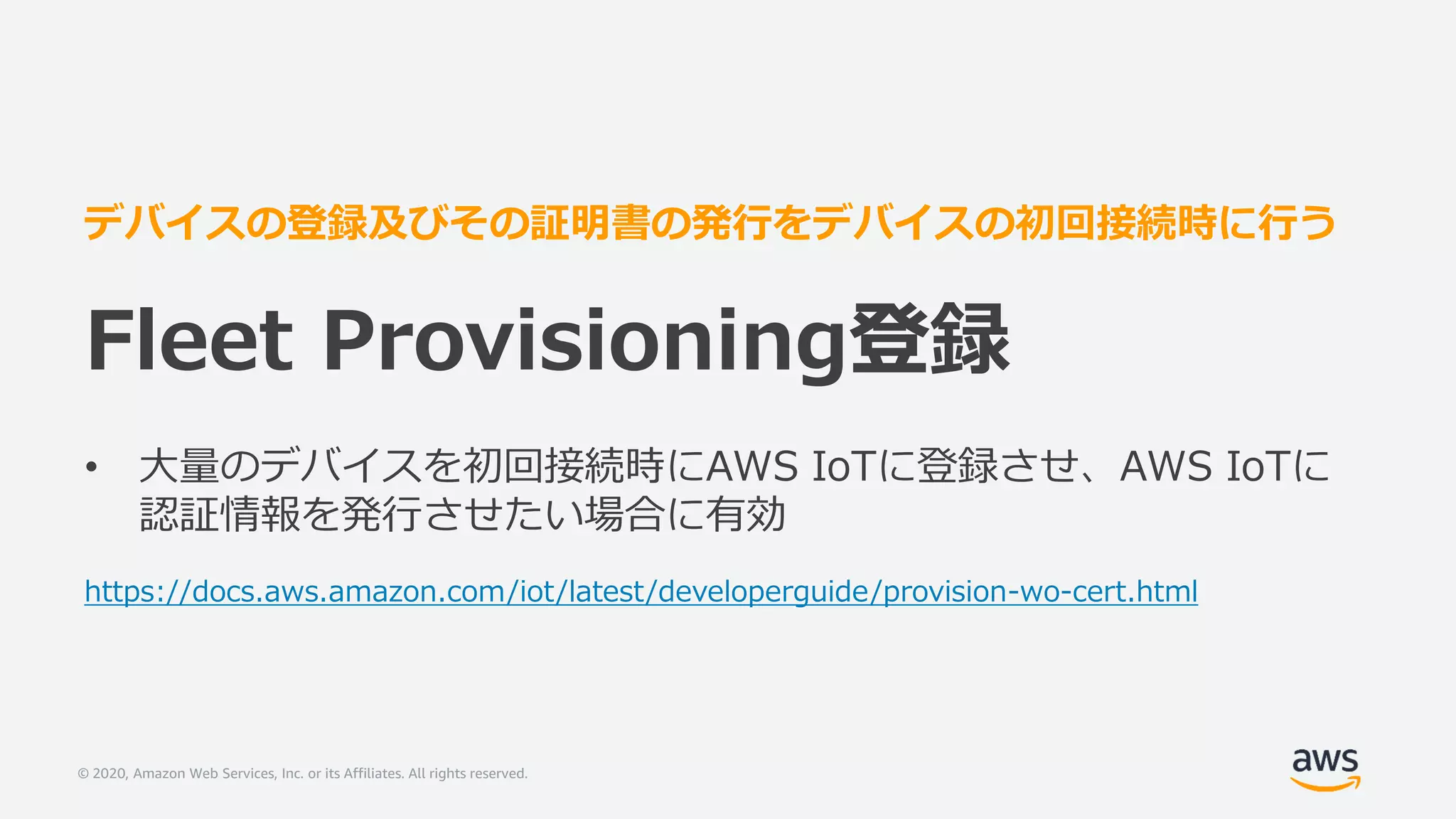 © 2020, Amazon Web Services, Inc. or its Affiliates. All rights reserved.
デバイスの登録及びその証明書の発行をデバイスの初回接続時に行う
Fleet Provisioning登録
• 大量のデバイスを初回接続時にAWS IoTに登録させ、AWS IoTに
認証情報を発行させたい場合に有効
https://docs.aws.amazon.com/iot/latest/developerguide/provision-wo-cert.html
 