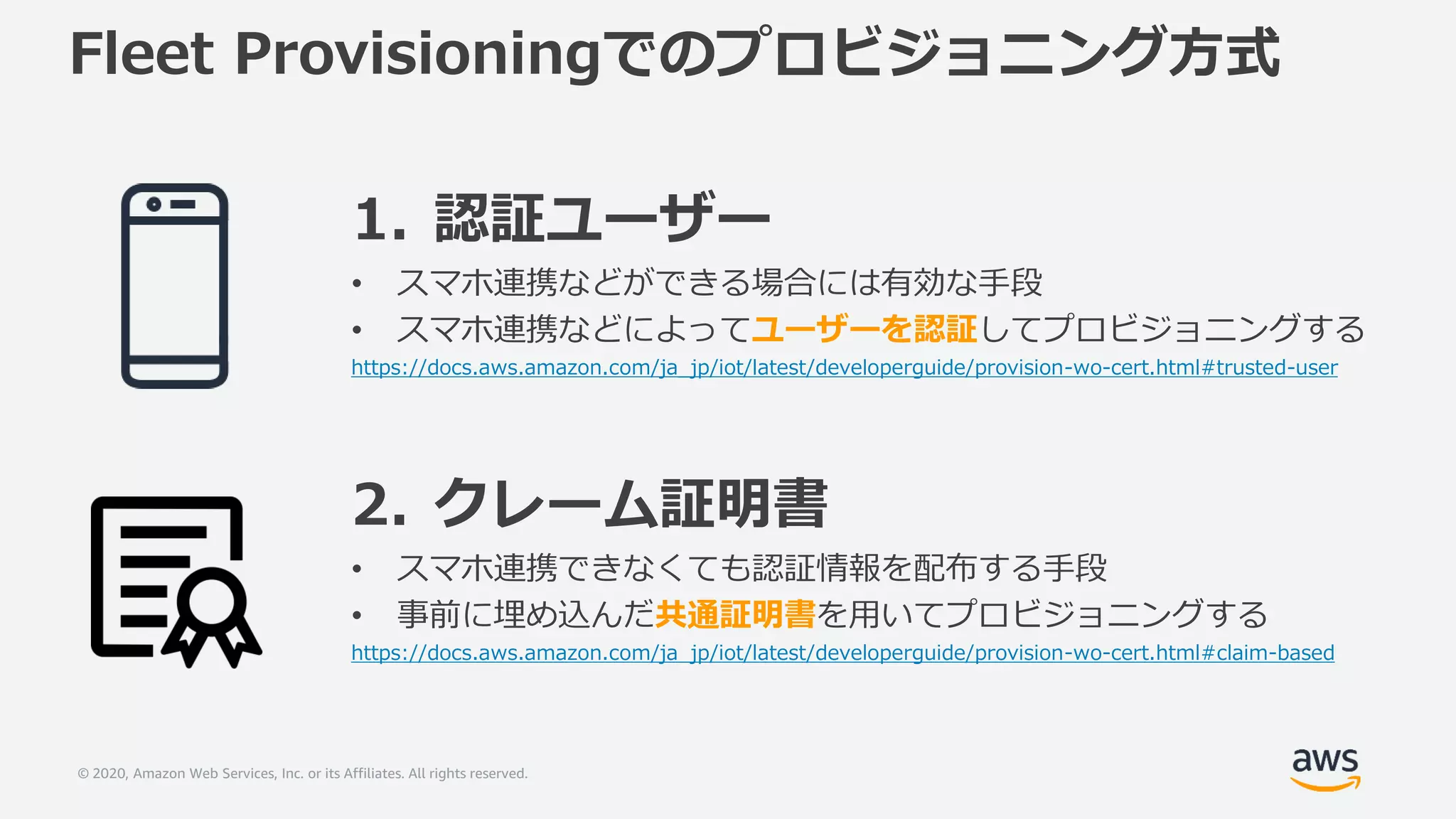 © 2020, Amazon Web Services, Inc. or its Affiliates. All rights reserved.
Fleet Provisioningでのプロビジョニング方式
1. 認証ユーザー
• スマホ連携などができる場合には有効な手段
• スマホ連携などによってユーザーを認証してプロビジョニングする
https://docs.aws.amazon.com/ja_jp/iot/latest/developerguide/provision-wo-cert.html#trusted-user
2. クレーム証明書
• スマホ連携できなくても認証情報を配布する手段
• 事前に埋め込んだ共通証明書を用いてプロビジョニングする
https://docs.aws.amazon.com/ja_jp/iot/latest/developerguide/provision-wo-cert.html#claim-based
 